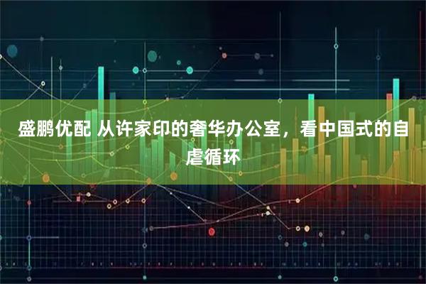 盛鹏优配 从许家印的奢华办公室，看中国式的自虐循环