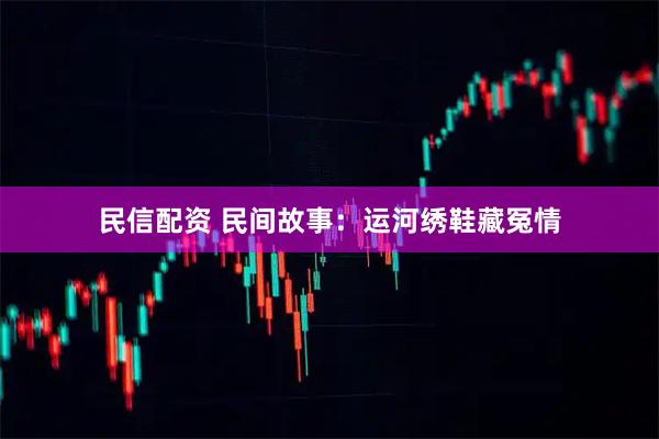民信配资 民间故事：运河绣鞋藏冤情