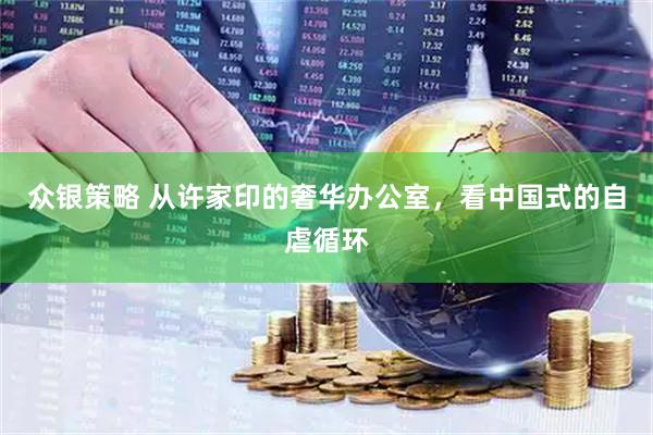 众银策略 从许家印的奢华办公室，看中国式的自虐循环