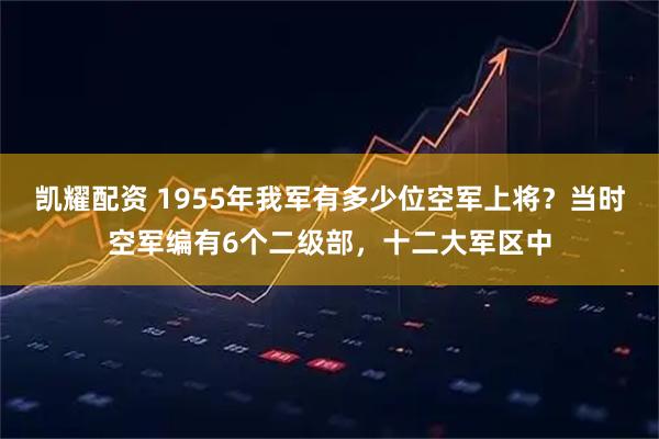 凯耀配资 1955年我军有多少位空军上将？当时空军编有6个二级部，十二大军区中
