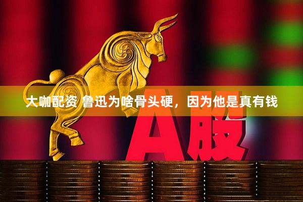 大咖配资 鲁迅为啥骨头硬，因为他是真有钱