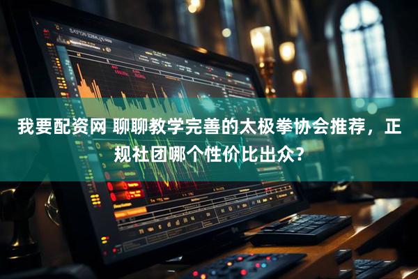 我要配资网 聊聊教学完善的太极拳协会推荐，正规社团哪个性价比出众？