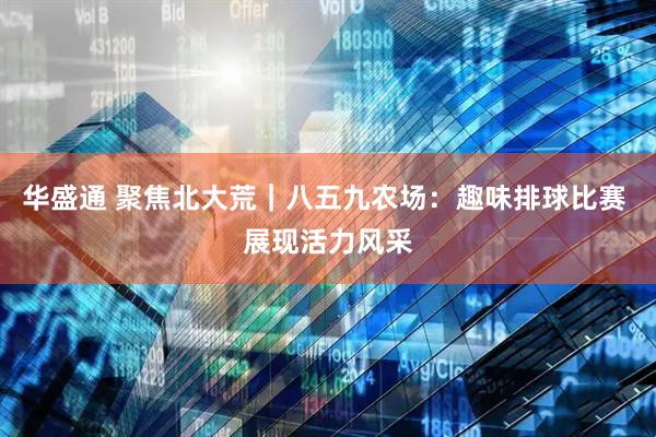 华盛通 聚焦北大荒｜八五九农场：趣味排球比赛 展现活力风采
