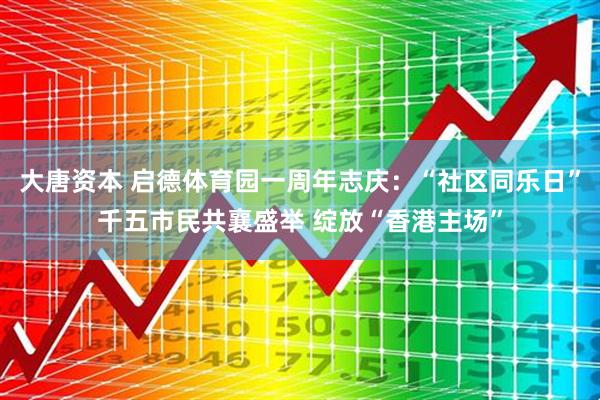 大唐资本 启德体育园一周年志庆：“社区同乐日”千五市民共襄盛举 绽放“香港主场”
