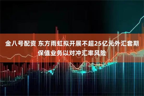 金八号配资 东方雨虹拟开展不超25亿元外汇套期保值业务以对冲汇率风险