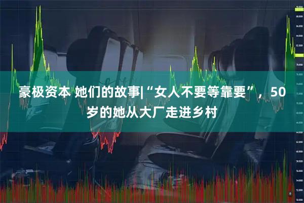 豪极资本 她们的故事|“女人不要等靠要”，50岁的她从大厂走进乡村