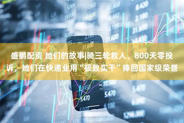 盛鹏配资 她们的故事|骑三轮救人、800天零投诉，她们在快递业用“极致实干”捧回国家级荣誉