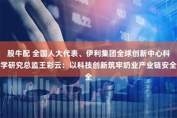 股牛配 全国人大代表、伊利集团全球创新中心科学研究总监王彩云：以科技创新筑牢奶业产业链安全