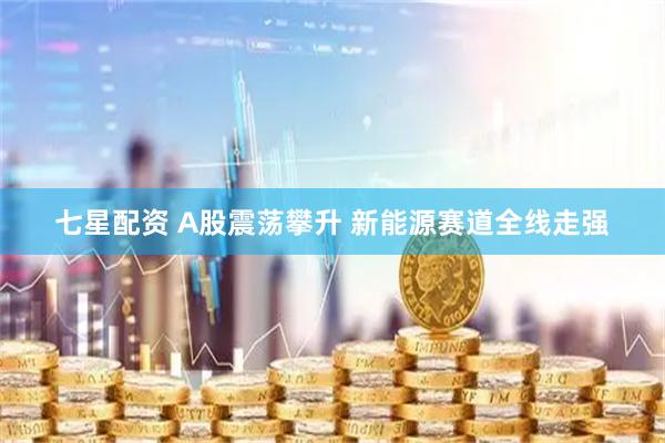 七星配资 A股震荡攀升 新能源赛道全线走强