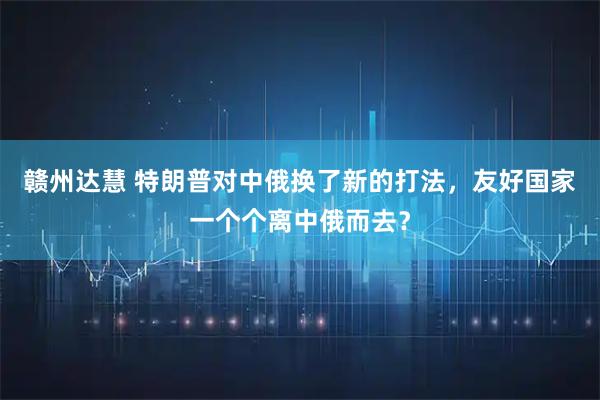 赣州达慧 特朗普对中俄换了新的打法，友好国家一个个离中俄而去？