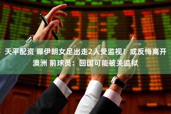 天平配资 曝伊朗女足出走2人受监视！或反悔离开澳洲 前球员：回国可能被关监狱