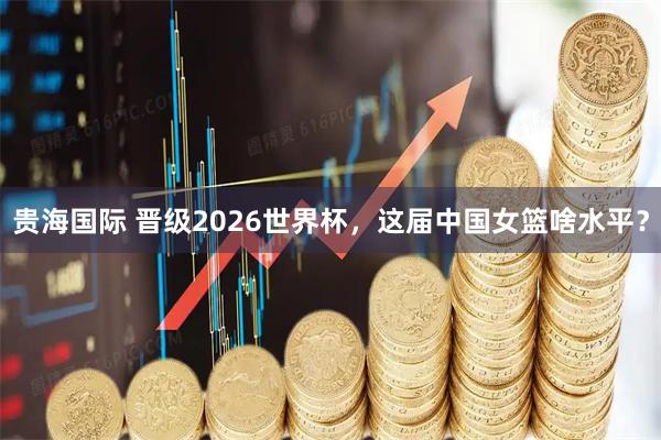 贵海国际 晋级2026世界杯，这届中国女篮啥水平？