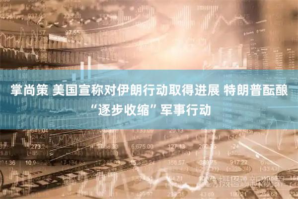 掌尚策 美国宣称对伊朗行动取得进展 特朗普酝酿“逐步收缩”军事行动