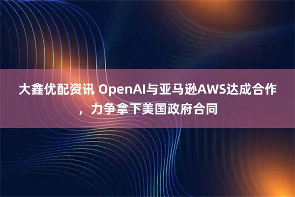 大鑫优配资讯 OpenAI与亚马逊AWS达成合作，力争拿下美国政府合同