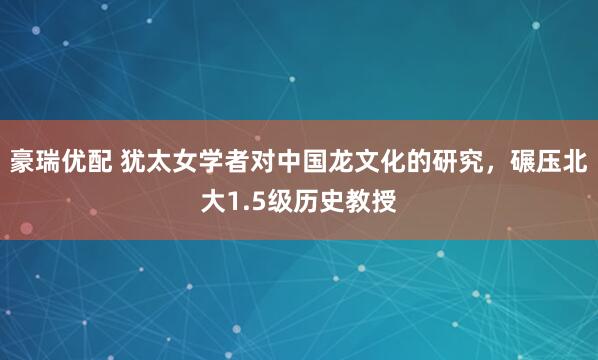 豪瑞优配 犹太女学者对中国龙文化的研究，碾压北大1.5级历史教授
