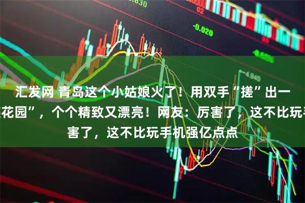 汇发网 青岛这个小姑娘火了！用双手“搓”出一座微型“民族花园”，个个精致又漂亮！网友：厉害了，这不比玩手机强亿点点