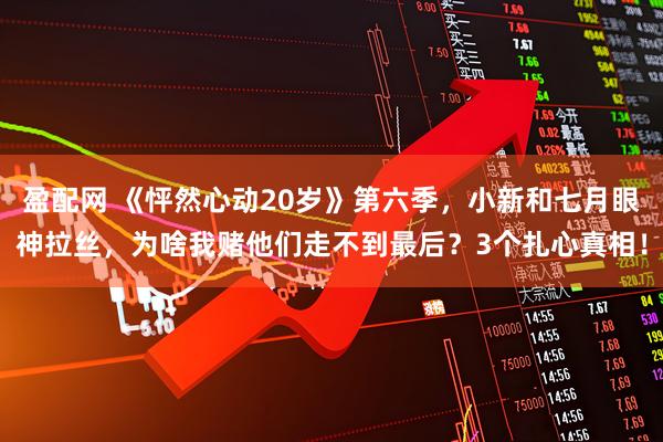盈配网 《怦然心动20岁》第六季，小新和七月眼神拉丝，为啥我赌他们走不到最后？3个扎心真相！