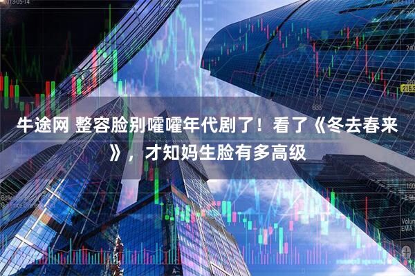 牛途网 整容脸别嚯嚯年代剧了！看了《冬去春来》，才知妈生脸有多高级
