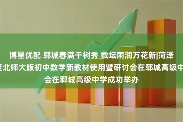博星优配 郓城春满千树秀 数坛雨润万花新|菏泽市2026年度北师大版初中数学新教材使用暨研讨会在郓城高级中学成功举办