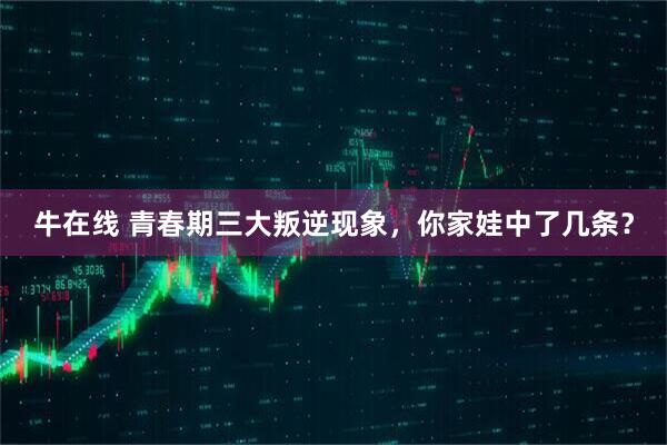 牛在线 青春期三大叛逆现象，你家娃中了几条？