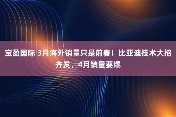 宝盈国际 3月海外销量只是前奏！比亚迪技术大招齐发，4月销量要爆