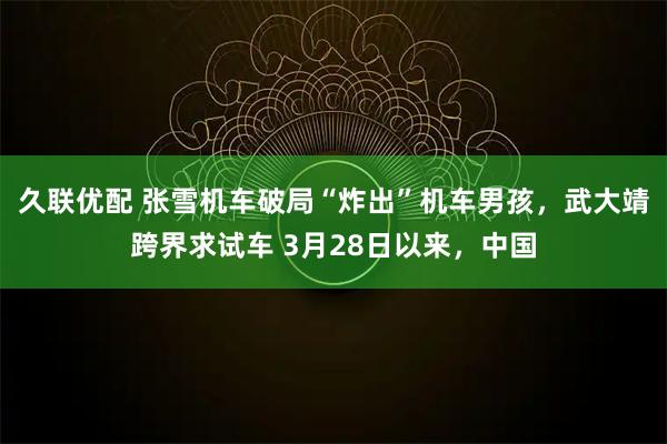 久联优配 张雪机车破局“炸出”机车男孩，武大靖跨界求试车 3月28日以来，中国
