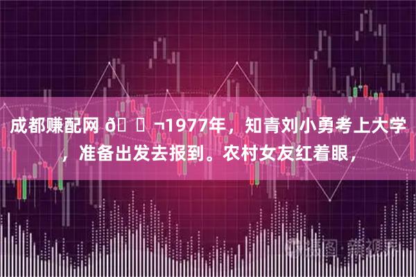 成都赚配网 🌬1977年，知青刘小勇考上大学，准备出发去报到。农村女友红着眼，