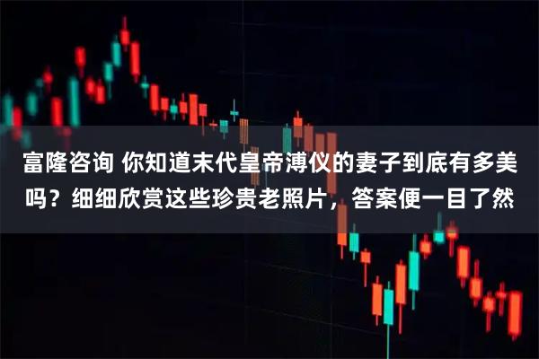 富隆咨询 你知道末代皇帝溥仪的妻子到底有多美吗？细细欣赏这些珍贵老照片，答案便一目了然