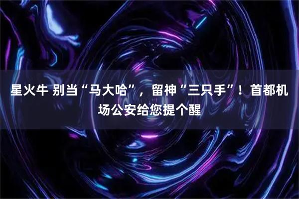 星火牛 别当“马大哈”，留神“三只手”！首都机场公安给您提个醒