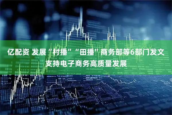 亿配资 发展“村播”“田播”商务部等6部门发文支持电子商务高质量发展