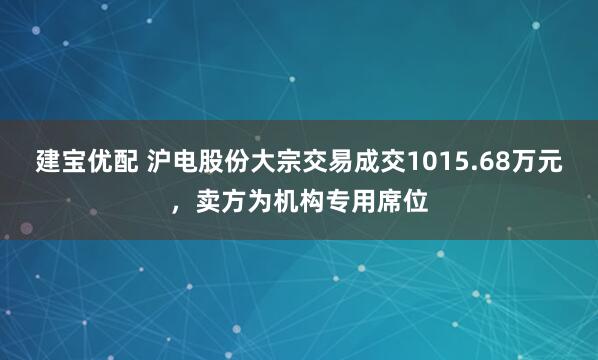 建宝优配 沪电股份大宗交易成交1015.68万元，卖方为机构专用席位