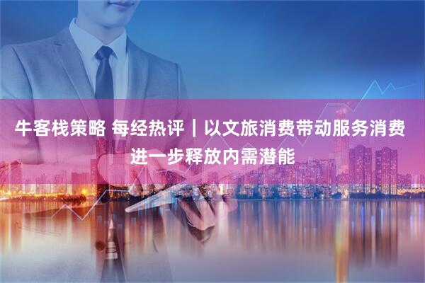 牛客栈策略 每经热评｜以文旅消费带动服务消费 进一步释放内需潜能