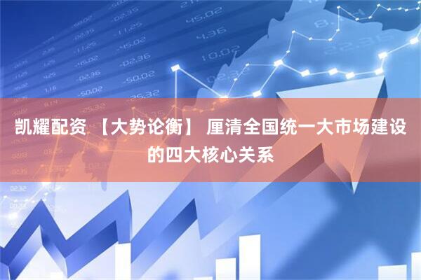 凯耀配资 【大势论衡】 厘清全国统一大市场建设的四大核心关系