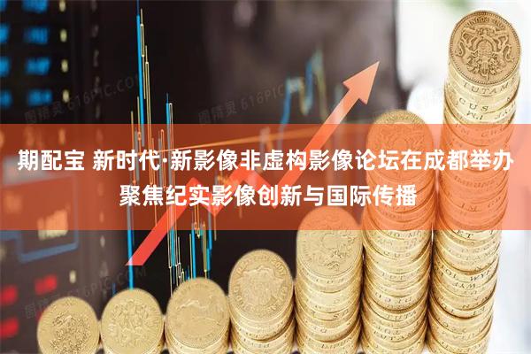 期配宝 新时代·新影像非虚构影像论坛在成都举办 聚焦纪实影像创新与国际传播