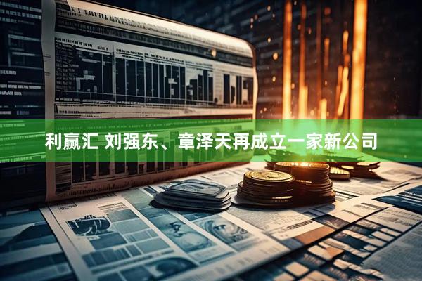 利赢汇 刘强东、章泽天再成立一家新公司