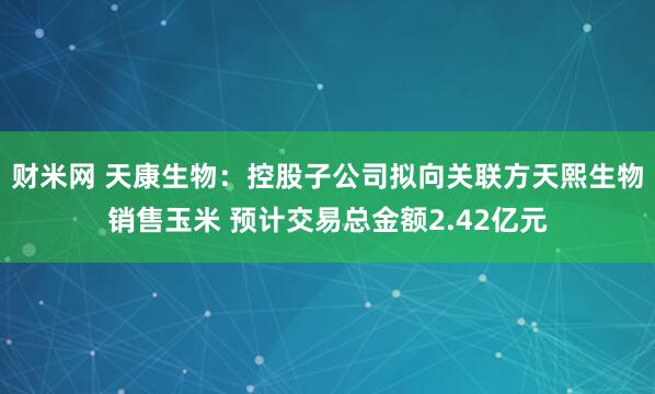 财米网 天康生物：控股子公司拟向关联方天熙生物销售玉米 预计交易总金额2.42亿元