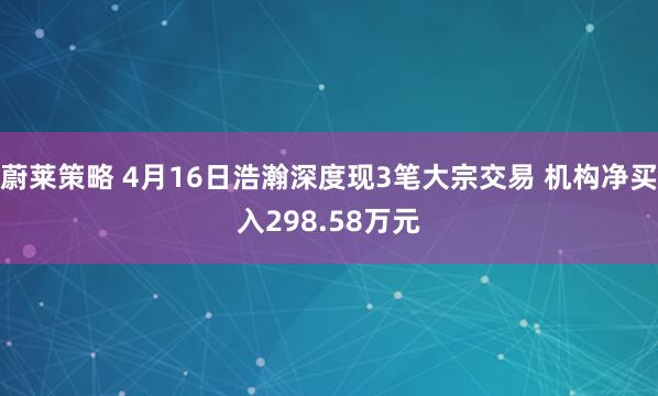 蔚莱策略 4月16日浩瀚深度现3笔大宗交易 机构净买入298.58万元