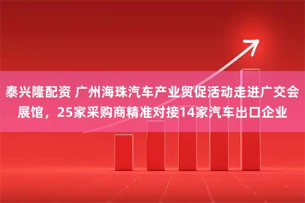 泰兴隆配资 广州海珠汽车产业贸促活动走进广交会展馆，25家采购商精准对接14家汽车出口企业