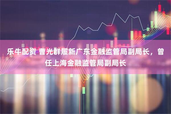 乐牛配资 曹光群履新广东金融监管局副局长，曾任上海金融监管局副局长