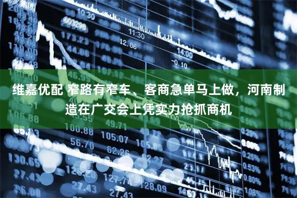 维嘉优配 窄路有窄车、客商急单马上做，河南制造在广交会上凭实力抢抓商机