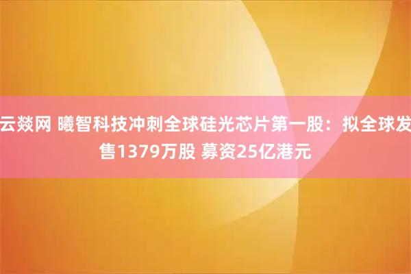 云燚网 曦智科技冲刺全球硅光芯片第一股：拟全球发售1379万股 募资25亿港元