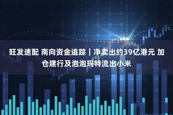 旺发速配 南向资金追踪｜净卖出约39亿港元 加仓建行及泡泡玛特流出小米