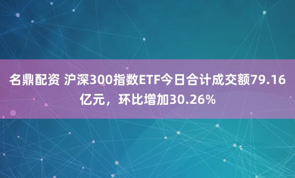 名鼎配资 沪深300指数ETF今日合计成交额79.16亿元，环比增加30.26%