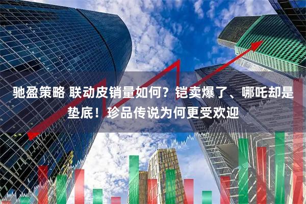 驰盈策略 联动皮销量如何？铠卖爆了、哪吒却是垫底！珍品传说为何更受欢迎