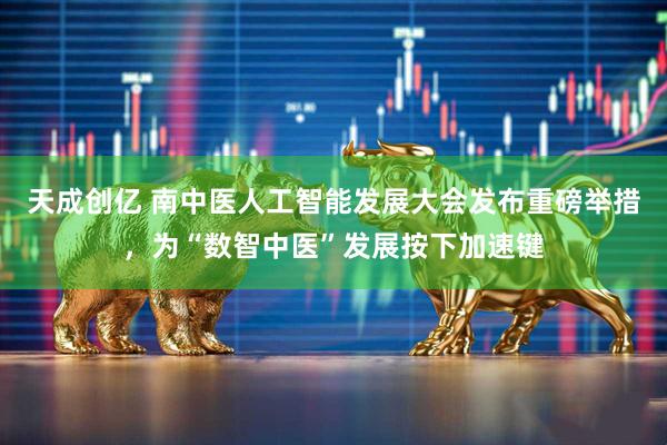 天成创亿 南中医人工智能发展大会发布重磅举措，为“数智中医”发展按下加速键