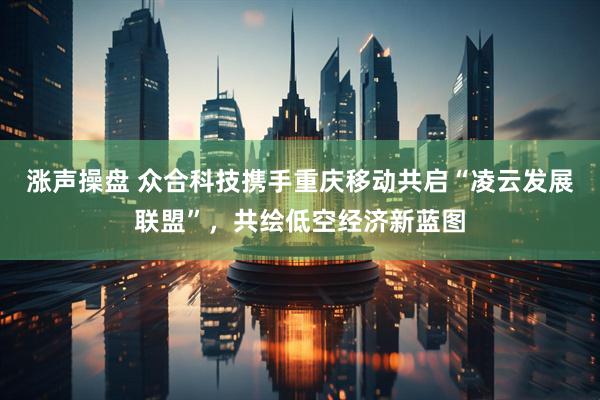 涨声操盘 众合科技携手重庆移动共启“凌云发展联盟”，共绘低空经济新蓝图