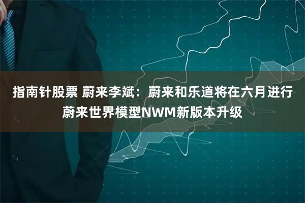 指南针股票 蔚来李斌：蔚来和乐道将在六月进行蔚来世界模型NWM新版本升级