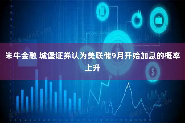 米牛金融 城堡证券认为美联储9月开始加息的概率上升
