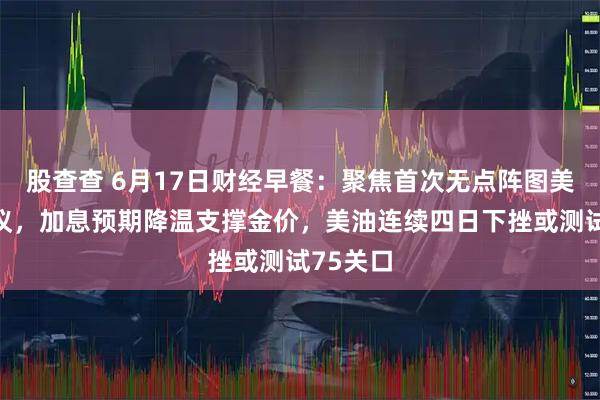 股查查 6月17日财经早餐：聚焦首次无点阵图美联储决议，加息预期降温支撑金价，美油连续四日下挫或测试75关口