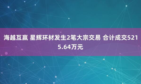 海越互赢 星辉环材发生2笔大宗交易 合计成交5215.64万元